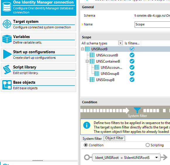 One Identity Manager connection Config ure One Identity Manager database connection Target system Co nfig ure co nnected system co nnectio n Variables Define va lesets. Start up configurations Create start up co nfiguratiom Script library Edit scriptlibrar} Base objects Edit base o bject Schema Name All schema types UNSRootB UNSAccount8 UNSContainer8 UNSAccoun... UNSGroup8 UNSGroup8 Condition t-oneim-db4. sgp. rulOr Scope Is filtere... 9 9 System filter Define two filters to be applied in sequence to the O The target system filter directly affects the target The system object filter applies to already loaded System filter @ Condition Ident Object filter UNSRoot C) Scripting SIdentUNSRootS 